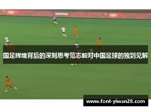 国足辉煌背后的深刻思考范志毅对中国足球的独到见解