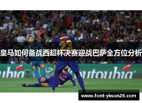 皇马如何备战西超杯决赛迎战巴萨全方位分析