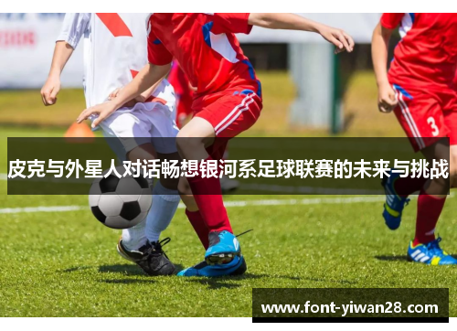 皮克与外星人对话畅想银河系足球联赛的未来与挑战