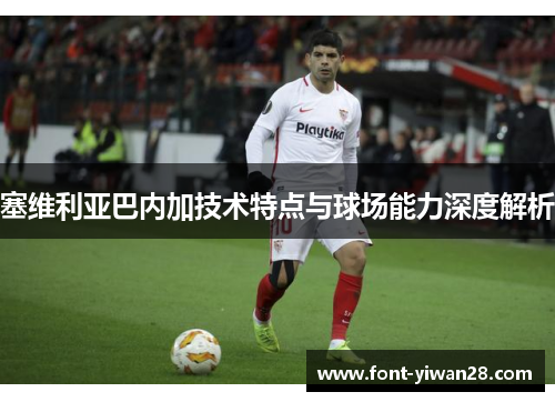 塞维利亚巴内加技术特点与球场能力深度解析 塞维利亚巴内加技术特点与球场能力深度解析