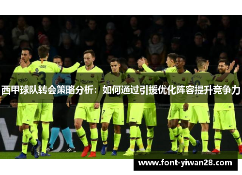 西甲球队转会策略分析:如何通过引援优化阵容提升竞争力 西甲球队转会策略分析:如何通过引援优化阵容提升竞争力