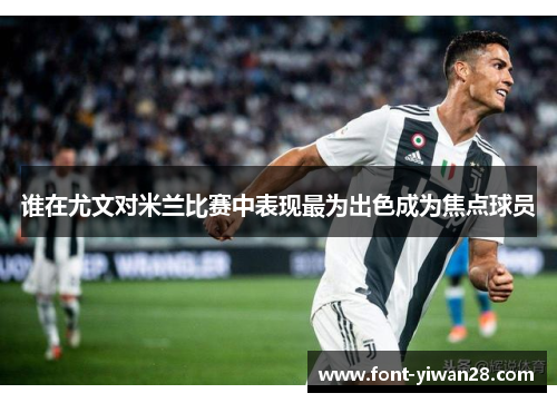 谁在尤文对米兰比赛中表现最为出色成为焦点球员 谁在尤文对米兰比赛中表现最为出色成为焦点球员
