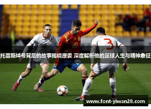 托雷斯绰号背后的故事揭晓原委 深度解析他的足球人生与精神象征 托雷斯绰号背后的故事揭晓原委 深度解析他的足球人生与精神象征