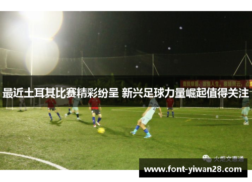 最近土耳其比赛精彩纷呈 新兴足球力量崛起值得关注 最近土耳其比赛精彩纷呈 新兴足球力量崛起值得关注