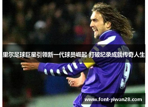 里尔足球巨星引领新一代球员崛起 打破纪录成就传奇人生