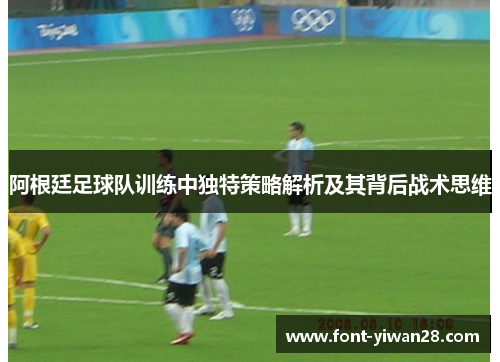 阿根廷足球队训练中独特策略解析及其背后战术思维